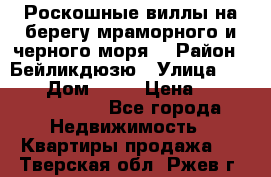 Роскошные виллы на берегу мраморного и черного моря. › Район ­ Бейликдюзю › Улица ­ 1 250 › Дом ­ 12 › Цена ­ 4 146 316 800 - Все города Недвижимость » Квартиры продажа   . Тверская обл.,Ржев г.